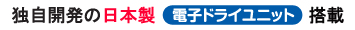 独自開発の日本製電子ドライユニット搭載 独自開発の日本製電子ドライユニット搭載